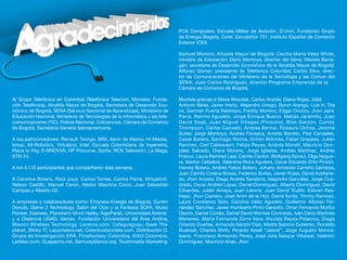 PCK Computers, Escuela Militar de Aviación, D’vinni, Fundación Grupo
                                                                                   de Energía Bogotá, Corel, Escuadrón 701, Instituto Español de Comercio
                                                                                   Exterior ICEX.

                                                                                   Samuel Moreno, Alcalde Mayor de Bogotá; Cecilia María Vélez White,
                                                                                   ministra de Educación; Darío Montoya, director del Sena; Mariela Barra-
                                                                                   gán, secretaria de Desarrollo Económico de la Alcaldía Mayor de Bogotá;
                                                                                   Alfonso Gómez, presidente de Telefónica Colombia; Carlos Silva, direc-
                                                                                   tor de Comunicaciones del Ministerio de la Tecnología y las Comun del
                                                                                   SENA; Juan Carlos Rodríguez, director Programa Emprende de la
                                                                                   Cámara de Comercio de Bogotá.

Al Grupo Telefónica en Colombia (Telefónica Telecom, Movistar, Funda-              Muchas gracias a Steve Wozniak, Carlos Anzola, Diana Rojas, José
ción Telefónica), Alcaldía Mayor de Bogotá, Secretaria de Desarrollo Eco-          Antonio Mesa, Javier Irreño, Alejandro Urrego, Byron Arango, Luis H. Tria
nómico de Bogotá, SENA (Servicio Nacional de Aprendizaje), Ministerio de           na, Germán Puerta Restrepo, Freddy Moreno, Edgar Orozco, Jhon Jairo
Educación Nacional, Ministerio de Tecnologías de la Informática y las tele-        Parra, Ramiro Agudelo, Jorge Enrique Bueno, Matías Jaramillo, Juan
comunicaciones (TIC), Policía Nacional, Colciencias, Cámara de Comercio            David Saab, Juan Miguel Villegas (Pinocho), Blas Garzón, Carlos
de Bogotá, Secretaria General Iberoamericana.                                      Thompson, Carlos Caicedo, Andrea Bernal, Rosaura Ochoa, Jerome
                                                                                   Sutter, Jorge Montoya, Andrés Fonseca, Andrés Barreto, Pilar Cendales,
A los patrocinadores: Renault Twingo, MSI, Alpin de Alpina, Hi-Media,              Cesar Botero, Santiago Rocha, Simón Wilches, Faber Grajales, Julián
Ishop, All-Robotics, Virtualcol, Intel, Escuela Colombiana de Ingeniería,          Ramírez, Carl Callewaert, Felipe Reyes, Andrés Morelli, Mauricio Gon-
Place to Pay, E-NNOVVA, HP Procurve, Sprite, RCN Televisión, La Mega,              zález Salcedo, Diana Moreno, Jorge Iglesias, Andrés Martínez, Andrés
NTN 24.                                                                            Franco, Laura Ramírez Leal, Camilo Cantor, Wolfgang Spraul, Olga Nogue-
                                                                                   ra, Marlon Ceballos, Valentina Roca Aguilera, Oscar Eduardo Ortiz Pinzón,
A los 4.110 participantes que compartieron esta semana.                            Harvey Botero, Andrés Felipe Botero, Johany Armando Carreño Gamboa,
                                                                                   Juan Camilo Corena Bossa, Federico Builes, Javier Rojas, David Avellane-
A Carolina Botero, Raúl Joya, Carlos Torres, Carlos Parra, Virtualcol,             da, Jhon Acosta, Diego Andrés Sanabria, Alejandro González, Jorge Cua-
Nelson Castillo, Manuel Cerón, Néstor Mauricio Corzo, Juan Sebastián               drado, Oscar Andrés López, Daniel Domínguez, Alberto Domínguez, David
Campos y Alberto Gil.                                                              Cifuentes, Julián Amaya, Juan Latorre, Juan David Trujillo, Estiven Res-
                                                                                   trepo, Jhon Camero, José Amin de la Hoz, David Arcila, Yimmy Ramírez,
A empresas y colaboradores como: Empresa Energía de Bogotá, Dunkin                 Laura Constanza Soto, Carolina Vélez Agudelo, Guillermo Alfonso Fer-
                                                                                                                                               v
Donuts, Game 3 Technology, Salón del Ocio y la Fantasía SOFA, Music                nández Sánchez, Javier Humberto Pinto Garavito, Omar Fernando Muñoz
Rocker, Esenses, Planetario Movil Halley, AigoParati, Universidad Abierta          Osorio, Daniel Cortés, Daniel David Montes Contreras, Iván Darío Martínez
y a Distancia UNAD, Idenex, Fundación Universitaria del Área Andina,               Meneses, María Fernanda Zorro Vera, Nicolás Reyes Palacios, Diego
Wavion Wireless Technology, Laneros.com, Cafeguaguau, Geek The                     Orlando Dueñas, Armando Garzón Díaz, Maitté Sabrina Gutiérrez, Ronaldo
planet, Blinky IT, Lacoctelera.net, Colectivobicicleta.com, Distribución D,        Buassali, Charles Wirth, Ricardo Assaf “Jassaf”, Jorge Augusto Monca-
Grupo de Investigación ERA, Finalfantasy Colombia, IVAO Colombia,                  leano, Francisco Armando Perea, José Jota Salazar Villareal, Valentín
Ladelec.com, Guapacho.net, Samurayblanco.org, Touchmedia Marketing,                Domínguez, Mauricio Arias, Jhon

                                                                              51
 