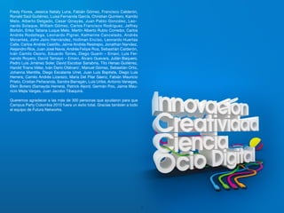 Fredy Flores, Jessica Nataly Luna, Fabián Gómez, Francisco Calderón,
Ronald Saúl Gutiérrez, Luisa Fernanda García, Christian Quintero, Kamilo
Melo, Alberto Delgado, Cesar Qinayás, Juan Pablo González, Leo-
nardo Solaque, William Gómez, Carlos Francisco Rodríguez, Jeffrey
Borbón, Erika Tatiana Luque Melo, Martín Alberto Rubio Corredor, Carlos
Andrés Rodallega, Leonardo Pigner, Katherine Cancelado, Andrés
Morantes, John Jairo Hernández, Hollman Enciso, Leonardo Huertas
Calle, Carlos Andrés Castillo, Jaime Andrés Restrepo, Jonathan Narváez,
Alejandro Ríos, Juan José Navia, Andrés Felipe Roa, Sebastián Calderón,
Iván Camilo Osorio, Eduardo Torres, Diego Guarín – Emavi, Luis Fer-
nando Royero, David Tamayo – Emavi, Álvaro Guevara, Julián Baquero,
Pedro Luis Jiménez Soler, David Escobar Sanabria, Tito Henao Gutiérrez,
Harold Triana Vélez, Iván Darío Otálvaro¨, Manuel Gómez, Sebastián Ortiz,
Johanna Mantilla, Diego Escalante Urrel, Juan Luis Baptiste, Diego Luis
Herrera, Camilo Andrés Lizarazo, María Del Pilar Sáenz, Fabián Mauricio
Prieto, Cristian Peñaranda, Sandra Barragán, Luis Uribe, Antonio Vanegas,
Elkin Botero (Samayda Herrera), Patrick Aljord, Germán Poo, Jaime Mau-
ricio Mejía Vargas, Juan Jacobo Tibaquirá.

Queremos agradecer a las más de 300 personas que ayudaron para que
Campus Party Colombia 2010 fuera un éxito total. Gracias también a todo
el equipo de Futura Networks.




                                                                            52
 