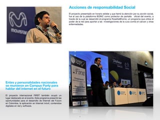Acciones de responsabilidad Social
                                                           El proyecto presentado en horario estelar y que llamó la atención por su acción social,
                                                           fue el uso de la plataforma BOINC como protector de pantalla oficial del evento, a
                                                           través de la cual se desarrolló el programa Rosetta@home, un programa que utiliza el
                                                           poder de la red para aportar a las investigaciones de la cura contra el cáncer y otras
                                                           enfermedades.




Entes y personalidades nacionales
se reunieron en Campus Party para
hablar del internet en el futuro

El proyecto internacional FIRST también ocupó un
lugar destacado en el evento. Este programa presentó las
oportunidades para el desarrollo de Internet del Futuro
en Colombia, la aplicación en Internet móvil, contenidos
digitales en red y software.



                                                                      6
 