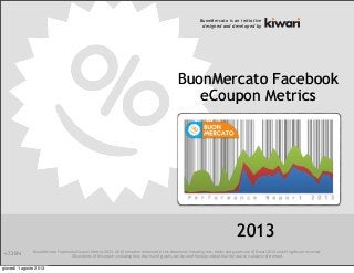BuonMercato	
  Facebook	
  eCoupon	
  Metrics	
  2013.	
  All	
  informa<on	
  contained	
  in	
  this	
  document,	
  including	
  text,	
  tables	
  and	
  graphs	
  are	
  ©	
  Kiwari	
  2013	
  and	
  all	
  rights	
  are	
  reserved.
All	
  contents	
  of	
  this	
  report,	
  including	
  text,	
  charts	
  and	
  graphs,	
  can	
  be	
  used	
  freely	
  provided	
  that	
  the	
  source	
  is	
  always	
  referenced.
BuonMercato Facebook
eCoupon Metrics
BuonMercato is an initiative
designed and developed by
2013
v.7.3EN
giovedì 1 agosto 2013
 