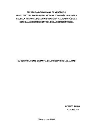 REPÚBLICA BOLIVARIANA DE VENEZUELA
MINISTERIO DEL PODER POPULAR PARA ECONOMÍA Y FINANZAS
ESCUELA NACIONAL DE ADMINISTRACIÓN Y HACIENDA PÚBLICA
  ESPECIALIZACIÓN EN CONTROL DE LA GESTIÓN PÚBLICA




 EL CONTROL COMO GARANTIA DEL PRINCIPIO DE LEGALIDAD




                                          HERMES RUBIO
                                              CI. 5.499.314




                   Maracay, Abril 2012
 