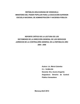 REPÚBLICA BOLIVARIANA DE VENEZUELA
MINISTERIO DEL PODER POPULAR PARA LA EDUCACIÓN SUPERIOR
 ESCUELA NACIONAL DE ADMINISTRACIÓN Y HACIENDA PÚBLICA




         REPORTE CRÍTICO DE LA LECTURA DE LOS
  DICTÁMENES DE LA DIRECCIÓN GENERAL DE LOS SERVICIOS
JURÍDICOS DE LA CONTRALORÍA GENERAL DE LA REPÚBLICA AÑO
                       2005 - 2006




                             Autora: Lic. María Colombo
                             C.I.: 14.684.434
                             Docente: Dra. Aurora Angarita
                             Asignatura: Derecho de Control
                             Público Venezolano




                    Maracay-Abril 2012
 