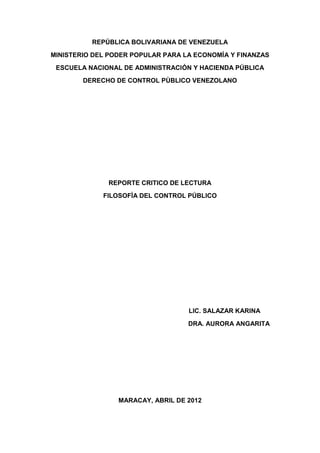 REPÚBLICA BOLIVARIANA DE VENEZUELA
MINISTERIO DEL PODER POPULAR PARA LA ECONOMÍA Y FINANZAS
 ESCUELA NACIONAL DE ADMINISTRACIÓN Y HACIENDA PÚBLICA
        DERECHO DE CONTROL PÙBLICO VENEZOLANO




              REPORTE CRITICO DE LECTURA
             FILOSOFÌA DEL CONTROL PÚBLICO




                                   LIC. SALAZAR KARINA
                                   DRA. AURORA ANGARITA




                 MARACAY, ABRIL DE 2012
 