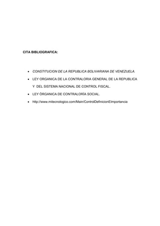 CITA BIBLIOGRAFICA:




     CONSTITUCION DE LA REPUBLICA BOLIVARIANA DE VENEZUELA.

     LEY ORGANICA DE LA CONTRALORIA GENERAL DE LA REPUBLICA

     Y DEL SISTEMA NACIONAL DE CONTROL FISCAL.

     LEY ÒRGANICA DE CONTRALORÌA SOCIAL.

     http://www.mitecnologico.com/Main/ControlDefinicionEImportancia
 