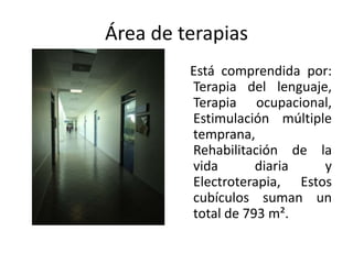 Área de terapias
         Está comprendida por:
         Terapia del lenguaje,
         Terapia ocupacional,
         Estimulación múltiple
         temprana,
         Rehabilitación de la
         vida       diaria   y
         Electroterapia, Estos
         cubículos suman un
         total de 793 m².
 