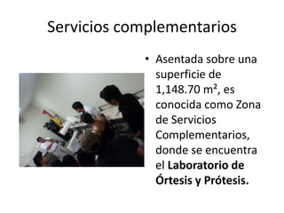 Servicios complementarios
            • Asentada sobre una
              superficie de
              1,148.70 m², es
              conocida como Zona
              de Servicios
              Complementarios,
              donde se encuentra
              el Laboratorio de
              Órtesis y Prótesis.
 