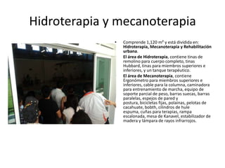 Hidroterapia y mecanoterapia
              •   Comprende 1,120 m² y está dividida en:
                  Hidroterapia, Mecanoterapia y Rehabilitación
                  urbana.
              •   El área de Hidroterapia, contiene tinas de
                  remolino para cuerpo completo, tinas
                  Hubbard, tinas para miembros superiores e
                  inferiores, y un tanque terapéutico.
              •   El área de Mecanoterapia, contiene
                  Ergonómetro para miembros superiores e
                  inferiores, cable para la columna, caminadora
                  para entrenamiento de marcha, equipo de
                  soporte parcial de peso, barras suecas, barras
                  paralelas, espejos de pared y
                  postura, bicicletas fijas, polainas, pelotas de
                  cacahuate, bobth, cilindros de hule
                  espuma, cuñas para terapias, rampa
                  escalonada, mesa de Kanavel, estabilizador de
                  madera y lámpara de rayos infrarrojos.
 