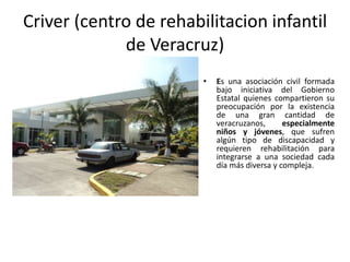 Criver (centro de rehabilitacion infantil
             de Veracruz)
                        •   Es una asociación civil formada
                            bajo iniciativa del Gobierno
                            Estatal quienes compartieron su
                            preocupación por la existencia
                            de una gran cantidad de
                            veracruzanos,      especialmente
                            niños y jóvenes, que sufren
                            algún tipo de discapacidad y
                            requieren rehabilitación para
                            integrarse a una sociedad cada
                            día más diversa y compleja.
 