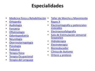 Especialidades

•   Medicina física y Rehabilitación   • Taller de Marcha y Movimiento
•   Ortopedia                          • Rayos X
•   Audiología                         • Electromiografía y potenciales
•   Foniatría                            evocados
•   Oftalmología                       • Electroencefalografía
•   Odontopediatría                    • Sala de Estimulación sensorial
•   Neurología                           Snozeelen
•   Otorrinolaringología               • Hidroterapia
•   Psicología                         • Electroterapia
•   Pediatría                          • Bioreeducador
•   Terapia física                     • Clínica de Autismo
•   Terapia Ocupacional                • Ortesis y protesis
•   Terapia del Lenguaje
 