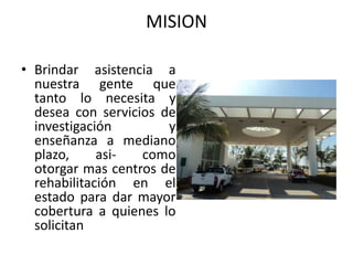 MISION

• Brindar asistencia a
  nuestra gente que
  tanto lo necesita y
  desea con servicios de
  investigación        y
  enseñanza a mediano
  plazo,     asi-  como
  otorgar mas centros de
  rehabilitación en el
  estado para dar mayor
  cobertura a quienes lo
  solicitan
 