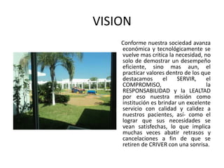 VISION
    Conforme nuestra sociedad avanza
    económica y tecnológicamente se
    vuelve mas critica la necesidad, no
    solo de demostrar un desempeño
    eficiente, sino mas aun, el
    practicar valores dentro de los que
    destacamos       el   SERVIR,     el
    COMPROMISO,                       la
    RESPONSABILIDAD y la LEALTAD
    por eso nuestra misión como
    institución es brindar un excelente
    servicio con calidad y calidez a
    nuestros pacientes, así- como el
    lograr que sus necesidades se
    vean satisfechas, lo que implica
    muchas veces abatir retrasos y
    cancelaciones a fin de que se
    retiren de CRIVER con una sonrisa.
 