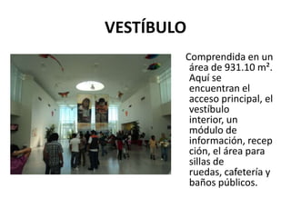 VESTÍBULO
        Comprendida en un
         área de 931.10 m².
         Aquí se
         encuentran el
         acceso principal, el
         vestíbulo
         interior, un
         módulo de
         información, recep
         ción, el área para
         sillas de
         ruedas, cafetería y
         baños públicos.
 