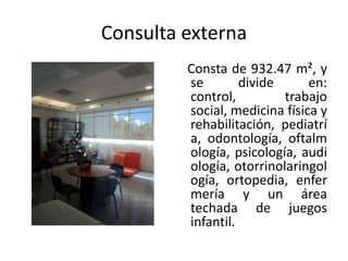 Consulta externa
         Consta de 932.47 m², y
         se        divide      en:
         control,         trabajo
         social, medicina física y
         rehabilitación, pediatrí
         a, odontología, oftalm
         ología, psicología, audi
         ología, otorrinolaringol
         ogía, ortopedia, enfer
         mería y un área
         techada de juegos
         infantil.
 