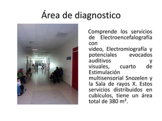 Área de diagnostico
           Comprende los servicios
           de Electroencefalografía
           con
           video, Electromiografía y
           potenciales      evocados
           auditivos               y
           visuales,    cuarto    de
           Estimulación
           multisensorial Snozelen y
           la Sala de rayos X. Estos
           servicios distribuidos en
           cubículos, tiene un área
           total de 380 m².
 