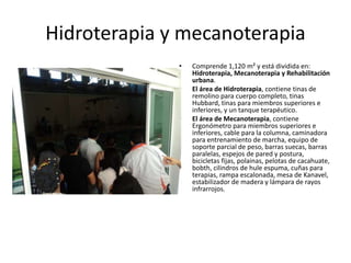 Hidroterapia y mecanoterapia
• Comprende 1,120 m² y está dividida en:
Hidroterapia, Mecanoterapia y Rehabilitación
urbana.
• El área de Hidroterapia, contiene tinas de
remolino para cuerpo completo, tinas
Hubbard, tinas para miembros superiores e
inferiores, y un tanque terapéutico.
• El área de Mecanoterapia, contiene
Ergonómetro para miembros superiores e
inferiores, cable para la columna, caminadora
para entrenamiento de marcha, equipo de
soporte parcial de peso, barras suecas, barras
paralelas, espejos de pared y postura,
bicicletas fijas, polainas, pelotas de cacahuate,
bobth, cilindros de hule espuma, cuñas para
terapias, rampa escalonada, mesa de Kanavel,
estabilizador de madera y lámpara de rayos
infrarrojos.
 