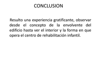 CONCLUSION
Resulto una experiencia gratificante, observar
desde el concepto de la envolvente del
edificio hasta ver el interior y la forma en que
opera el centro de rehabilitación infantil.
 