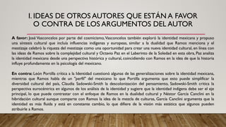 I. IDEAS DE OTROS AUTORES QUE ESTÁN A FAVOR
O CONTRA DE LOS ARGUMENTOS DEL AUTOR
A favor: José Vasconcelos por parte del cosmicismo,Vasconcelos también exploró la identidad mexicana y propuso
una síntesis cultural que incluía influencias indígenas y europeas, similar a la dualidad que Ramos menciona y el
mestizaje celebró la riqueza del mestizaje como una oportunidad para crear una nueva identidad cultural, en línea con
las ideas de Ramos sobre la complejidad cultural y Octavio Paz en el Laberinto de la Soledad en esta obra, Paz analiza
la identidad mexicana desde una perspectiva histórica y cultural, coincidiendo con Ramos en la idea de que la historia
influye profundamente en la psicología del mexicano.
En contra: León Portilla crítica a la Identidad cuestionó algunas de las generalizaciones sobre la identidad mexicana,
mientras que Ramos habla de un "perfil" del mexicano lo que Portilla argumenta que esto puede simplificar la
diversidad cultural del país, Claudia Sadowski-Smith la descolonización del pensamiento, Sadowski-Smith critica la
perspectiva eurocéntrica en algunos de los análisis de la identidad y sugiere que la identidad indígena debe ser el eje
principal, lo que puede contrastar con el enfoque de Ramos en la dualidad cultural y Néstor García Canclini en la
hibridación cultural aunque comparte con Ramos la idea de la mezcla de culturas, García Canclini argumenta que la
identidad es más fluida y está en constante cambio, lo que difiere de la visión más estática que algunos pueden
atribuirle a Ramos.
 