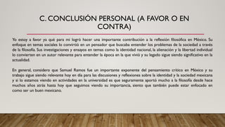C. CONCLUSIÓN PERSONAL (A FAVOR O EN
CONTRA)
Yo estoy a favor ya qué para mi logró hacer una importante contribución a la reflexión filosófica en México. Su
enfoque en temas sociales lo convirtió en un pensador que buscaba entender los problemas de la sociedad a través
de la filosofía. Sus investigaciones y ensayos en temas como la identidad nacional, la alienación y la libertad individual
lo convierten en un autor relevante para entender la época en la que vivió y su legado sigue siendo significativo en la
actualidad.
En general, considero que Samuel Ramos fue un importante exponente del pensamiento crítico en México y su
trabajo sigue siendo relevante hoy en día para las discusiones y reflexiones sobre la identidad y la sociedad mexicana
y si lo estamos viendo en actividades en la universidad es que seguramente aportó mucho a la filosofía desde hace
muchos años atrás hasta hoy que seguimos viendo su importancia, siento que también puede estar enfocado en
como ser un buen mexicano.
 