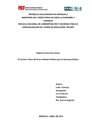 REPÚBLICA BOLIVARIANA DE VENEZUELA
    MINISTERIO DEL PODER POPULAR PARA LA ECONOMÍA Y
                            FINANZAS
ESCUELA NACIONAL DE ADMINISTRACIÓN Y HACIENDA PÚBLICA
     ESPECIALIZACION EN: CURSO DE NIVELACIÓN. PECGEP




                    Reporte Crítico De Lectura


El Control: Clave del Nuevo Modelo Político para la Gerencia Pública




                                          Autora:
                                          Lcda. Yusmary
                                          Aristiguieta
                                          C.I:13.355.317
                                          Facilitadora:
                                          Dra. Aurora Angarita




                       MARACAY, ABRIL DE 2012
 