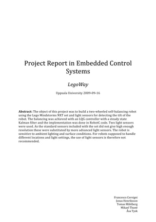 Project Report in Embedded Control
                 Systems
                                   LegoWay
                          Uppsala University 2009-09-16




Abstract: The object of this project was to build a two-wheeled self-balancing robot
using the Lego Mindstorms NXT set and light sensors for detecting the tilt of the
robot. The balancing was achieved with an LQG controller with a steady state
Kalman filter and the implementation was done in RobotC code. Two light sensors
were used. As the standard sensors included with the set did not give high enough
resolution these were substituted by more advanced light sensors. The robot is
sensitive to ambient lighting and surface conditions. For robots supposed to handle
different locations and light settings, the use of light sensors is therefore not
recommended.




                                                                    Francesco Cervigni
                                                                     Jonas Henriksson
                                                                      Tomas Måhlberg
                                                                         Mikael Thuné
                                                                             Åsa Tysk
 