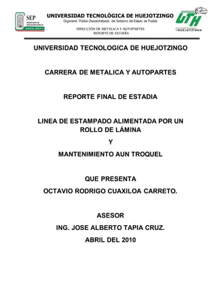 UNIVERSIDAD TECNOLÓGICA DE HUEJOTZINGO
Organismo Público Descentralizado del Gobierno del Estado de Puebla
DIRECCIÓN DE METÁLICA Y AUTOPARTES
REPORTE DE ESTADÍA
UNIVERSIDAD TECNOLOGICA DE HUEJOTZINGO
CARRERA DE METALICA Y AUTOPARTES
REPORTE FINAL DE ESTADIA
LINEA DE ESTAMPADO ALIMENTADA POR UN
ROLLO DE LÁMINA
Y
MANTENIMIENTO AUN TROQUEL
QUE PRESENTA
OCTAVIO RODRIGO CUAXILOA CARRETO.
ASESOR
ING. JOSE ALBERTO TAPIA CRUZ.
ABRIL DEL 2010
 