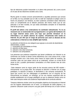 4
tipo de relaciones puedan trascender a un plano más personal, tal y como ocurre
en el caso de las relaciones sociales cara a cara.
Mucha gente no desea conocer personalmente a aquellas personas que conoce
en la Red, es muy probable que en ello no esté tan implicado el peligro como el
hecho de perpetuar una fantasía, es decir podemos considerar estas relaciones
como un complemente de la relación personal, del mismo modo que se ven
películas o se leen novelas, sin que estas actividades compitan en el desarrollo
vital de las personas.
El perfil del adicto a los ordenadores ha cambiado radicalmente. Ya no es
necesario ser un enamorado de la programación o un genio del hardware. En
su lugar Internet actúa como una lupa que permite introducir en la
informática a un amplio abanico de sujetos, virtualmente todo existe en
Internet. Es por ello que el rango de personas que usan (o abusan) de los
ordenadores e Internet es más amplio que nunca.
La adicción al internet es una categoría que agrupa a una serie de desórdenes
relacionados, a saber:
1.- compulsión por actividades en-línea.
2.- adicción al ciber-sexo.
3.- adicción a los ciber-romances.
4.- adicción a la computadora.
Las personas que podemos sospechar que tienen problemas con Internet no se
conforman con revisar si tienen correo electrónico una o dos veces al día, o bien
navegar durante una o dos horas como hacen la mayor parte de usuarios. Se
conectan cada vez que pasan cerca de su ordenador, revisan su e-mail 20-30
veces al día y pueden permanecer conectados a la Red durante más de ocho
horas al día.
Cabe destacar como la mayor parte de los recursos acerca del IAD residen -
irónicamente- en la propia Red. Se compara la adicción a Internet con el juego
patológico, la adicción al tabaco, el alcoholismo o las compras compulsivas. Al
igual que ocurrió con los videojuegos el paralelismo con el conjunto de las
toxicomanías es tentador, sin embargo, ya de una manera superficial sólo es
posible establecerlo con el juego patológico ya que no debemos olvidar como en
este caso tampoco existe una sustancia responsable de la conducta adictiva.
Tampoco debemos olvidar como los principales objetivos de búsqueda en Internet
son los lugares relacionados con el sexo. La búsqueda de estas páginas y su
posterior utilización suele consumir una gran parte del tiempo de un buen número
 