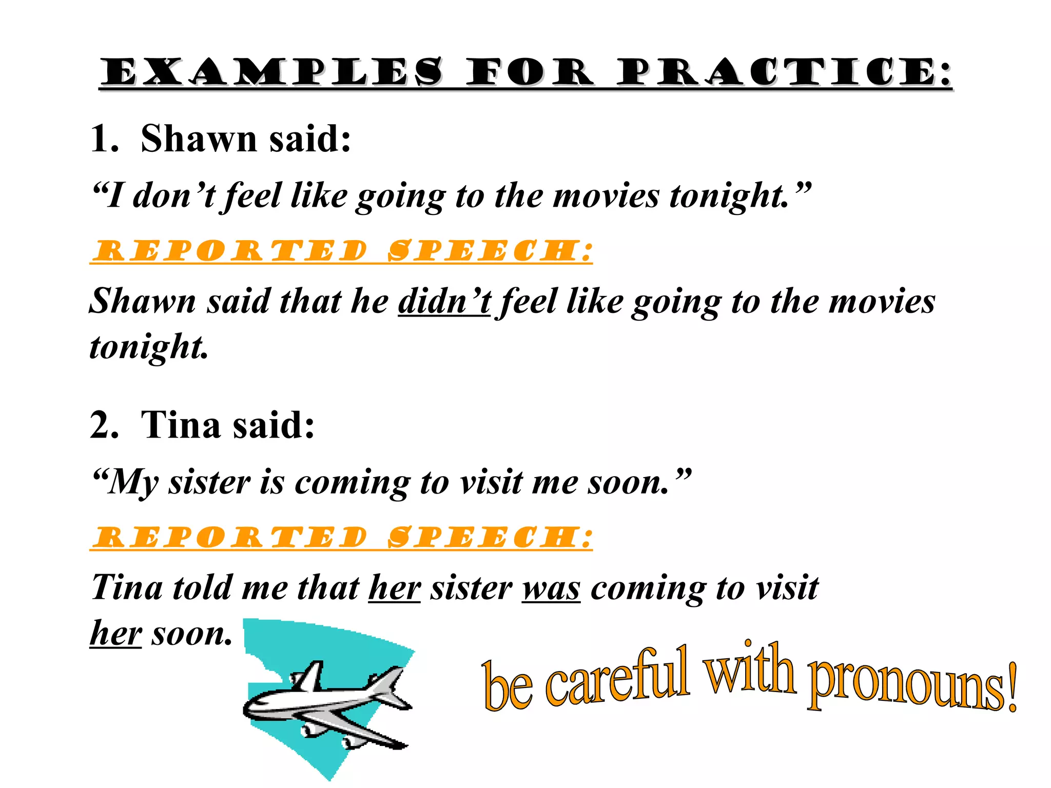Examples for practice:
1. Shawn said:
“I don’t feel like going to the movies tonight.”
Reported speech:
Shawn said that he didn’t feel like going to the movies
tonight.

2. Tina said:
“My sister is coming to visit me soon.”
Reported speech:
Tina told me that her sister was coming to visit
her soon.
 
