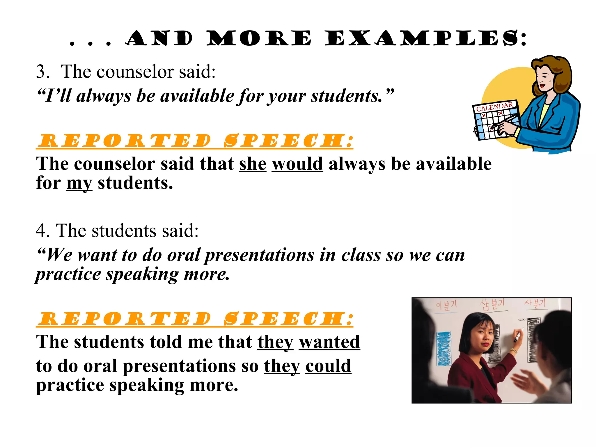 . . . And more examples:
3. The counselor said:
“I’ll always be available for your students.”

Reported speech:
The counselor said that she would always be available
for my students.

4. The students said:
“We want to do oral presentations in class so we can
practice speaking more.

Reported speech:
The students told me that they wanted
to do oral presentations so they could
practice speaking more.
 