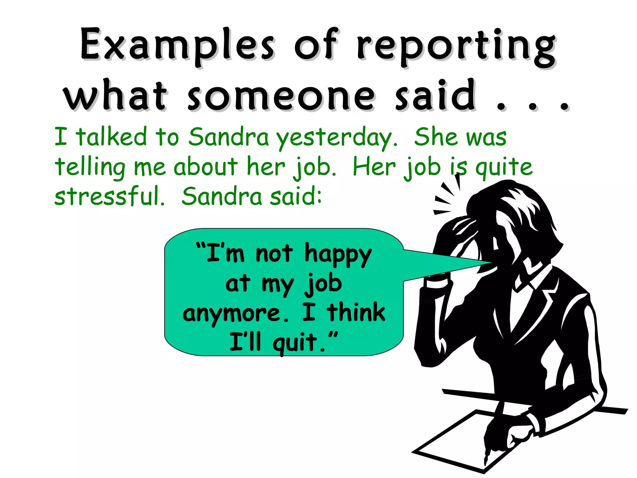 Examples of reporting
what someone said . . .
I talked to Sandra yesterday. She was
telling me about her job. Her job is quite
stressful. Sandra said:

            “I’m not happy
               at my job
           anymore. I think
               I’ll quit.”
 