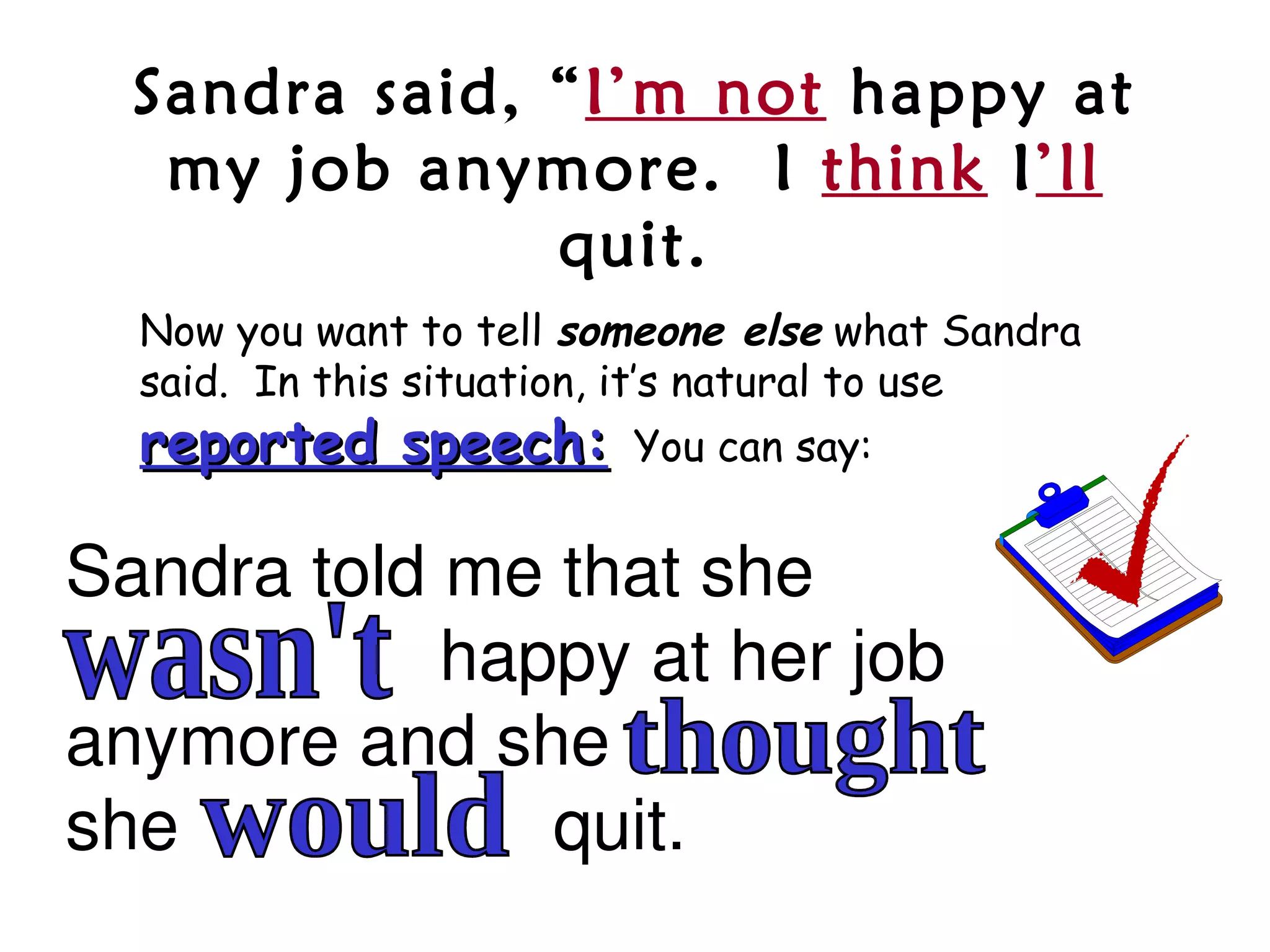 Sandra said, “I’m not happy at
   my job anymore. I think I’ll
               quit.
  Now you want to tell someone else what Sandra
  said. In this situation, it’s natural to use
  reported speech:       You can say:


Sandra told me that she
                   happy at her job 
anymore and she                    
she                   quit.
 