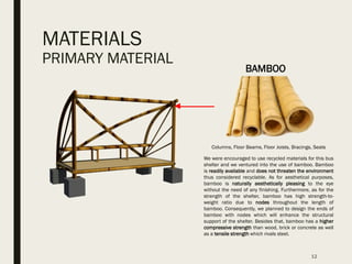 MATERIALS
PRIMARY MATERIAL
12
Columns, Floor Beams, Floor Joists, Bracings, Seats
We were encouraged to use recycled materials for this bus
shelter and we ventured into the use of bamboo. Bamboo
is readily available and does not threaten the environment
thus considered recyclable. As for aesthetical purposes,
bamboo is naturally aesthetically pleasing to the eye
without the need of any finishing. Furthermore, as for the
strength of the shelter, bamboo has high strength-to-
weight ratio due to nodes throughout the length of
bamboo. Consequently, we planned to design the ends of
bamboo with nodes which will enhance the structural
support of the shelter. Besides that, bamboo has a higher
compressive strength than wood, brick or concrete as well
as a tensile strength which rivals steel.
BAMBOO
 