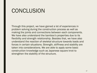 CONCLUSION
Through this project, we have gained a lot of experiences in
problem solving during the construction process as well as
making the joints and connections between each components.
We have also understand the bamboo’s properties due to its
flexibility and strength relationship. Besides that, we have also
understand the reaction of skeletal structure towards loads and
forces in certain situations. Strength, stiffness and stability are
taken into considerations. We are able to apply some basic
construction knowledge such as Japanese square knot to
strengthen the stability of the structure.
17
 