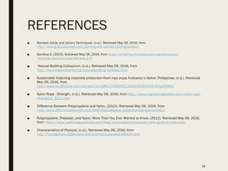 REFERENCES
■ Bamboo Joints and Joinery Techniques. (n.d.). Retrieved May 09, 2016, from
http://www.guaduabamboo.com/working-with-bamboo/joining-bamboo
■ Bamboo-2. (2015). Retrieved May 09, 2016, from https://artaiafvg.wordpress.com/agricolture-and-
vineyards/bamboo-moso/bamboo-2-2/
■ Natural Building Colloquium. (n.d.). Retrieved May 09, 2016, from
http://www.networkearth.org/naturalbuilding/bamboo.html
■ Sustainable thatching materials production from nipa (nypa fruticans) in Bohol, Philippines. (n.d.). Retrieved
May 09, 2016, from
http://www.tandfonline.com/doi/abs/10.1080/21580103.2008.9656343#.VzCp0fl96hc
■ Nylon Rope - Strength. (n.d.). Retrieved May 09, 2016, from http://www.engineeringtoolbox.com/nylon-rope-
strength-d_1513.html
■ Difference Between Polypropylene and Nylon. (2012). Retrieved May 09, 2016, from
http://www.differencebetween.com/difference-between-polypropylene-and-vs-nylon/
■ Polypropylene, Polyester, and Nylon: More Than You Ever Wanted to Know. (2012). Retrieved May 09, 2016,
from https://www.qualitylogoproducts.com/blog/polypropylene-polyester-nylon-guide-to-materials/
■ Characteristics of Plywood. (n.d.). Retrieved May 09, 2016, from
http://homeguides.sfgate.com/characteristics-plywood-99494.html
18
 