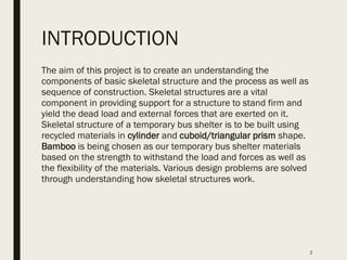 INTRODUCTION
The aim of this project is to create an understanding the
components of basic skeletal structure and the process as well as
sequence of construction. Skeletal structures are a vital
component in providing support for a structure to stand firm and
yield the dead load and external forces that are exerted on it.
Skeletal structure of a temporary bus shelter is to be built using
recycled materials in cylinder and cuboid/triangular prism shape.
Bamboo is being chosen as our temporary bus shelter materials
based on the strength to withstand the load and forces as well as
the flexibility of the materials. Various design problems are solved
through understanding how skeletal structures work.
2
 