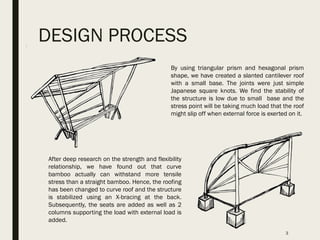 DESIGN PROCESS
3
By using triangular prism and hexagonal prism
shape, we have created a slanted cantilever roof
with a small base. The joints were just simple
Japanese square knots. We find the stability of
the structure is low due to small base and the
stress point will be taking much load that the roof
might slip off when external force is exerted on it.
After deep research on the strength and flexibility
relationship, we have found out that curve
bamboo actually can withstand more tensile
stress than a straight bamboo. Hence, the roofing
has been changed to curve roof and the structure
is stabilized using an X-bracing at the back.
Subsequently, the seats are added as well as 2
columns supporting the load with external load is
added.
 