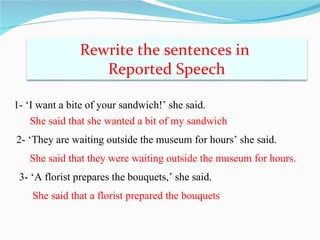 Rewrite the sentences in
                  Reported Speech

1- ‘I want a bite of your sandwich!’ she said.
    She said that she wanted a bit of my sandwich
2- ‘They are waiting outside the museum for hours’ she said.
   She said that they were waiting outside the museum for hours.
 3- ‘A florist prepares the bouquets,’ she said.
    She said that a florist prepared the bouquets
 