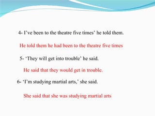 4- I’ve been to the theatre five times’ he told them.

 He told them he had been to the theatre five times

 5- ‘They will get into trouble’ he said.

   He said that they would get in trouble.

6- ‘I’m studying martial arts,’ she said.

   She said that she was studying martial arts
 