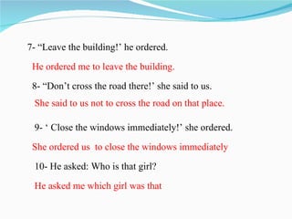 7- “Leave the building!’ he ordered.

 He ordered me to leave the building.
 8- “Don’t cross the road there!’ she said to us.
 She said to us not to cross the road on that place.

 9- ‘ Close the windows immediately!’ she ordered.

 She ordered us to close the windows immediately
 10- He asked: Who is that girl?

 He asked me which girl was that
 