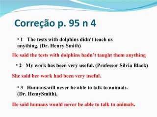 Correção p. 95 n 4
  • 1 The tests with dolphins didn't teach us
  anything. (Dr. Henry Smith)
He said the tests with dolphins hadn’t taught them anything
 • 2 My work has been very useful. (Professor Silvia Black)

She said her work had been very useful.

  • 3 Humans.will never be able to talk to animals.
  (Dr. HemySmith).

He said humans would never be able to talk to animals.
 