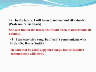 • 4 In the future, I will learn to understand all animals.
(Professor Silvia Black)
She said that in the future she would learn to understand all
animals.
• 5 I can copy bird song, but I can’ t communicate with
birds. (Dr. Henry Smith)

 He said that he could copy bird songs, but he couldn’t
 communicate with birds.
 