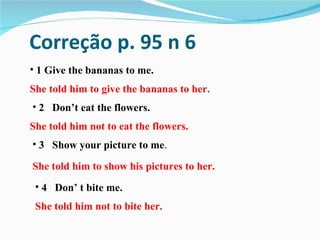 Correção p. 95 n 6
• 1 Give the bananas to me.
She told him to give the bananas to her.
• 2 Don’t eat the flowers.
She told him not to eat the flowers.
• 3 Show your picture to me.

She told him to show his pictures to her.
 • 4 Don’ t bite me.
 She told him not to bite her.
 