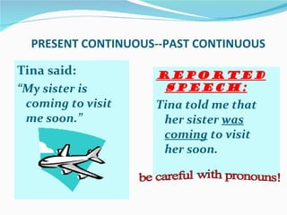 PRESENT CONTINUOUS--PAST CONTINUOUS

Tina said:          Reported
“My sister is        speech:
 coming to visit    Tina told me that
 me soon.”           her sister was
                     coming to visit
                     her soon.
 