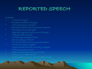 REPORTED   SPEECH   Examples: “ I work at the gym” He said the worked at the gym “ I am swimming in the pool” Bob told us that he was swimming in the pool “ We lived in Surco last year” They said they had lived in Surco last year “ They have been to Paris” The said they had been to Paris “ she will give you a hand” Tom told me that she would give me a hand  “ Monica can play volleyball” Nayle said that Monica could play volleyball “ He may call you tonight” Sheena said he might call you tonight “ I am going to take a shower” Vanessa told me she was going to take a shower 