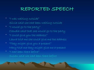 REPORTED   SPEECH “ I was waiting outside” Silvia said she had been waiting outside “ I would go to the party” Claudia said that she would go to the party “ I could give you the address” Laura told me she could give me the address “ They might give you a present” Mary told me they might give me a present “ I had been there before” Susan said she had been there before  