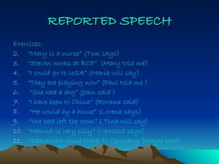 REPORTED   SPEECH Exercises: “ Mary is a nurse” (Tom says) “ Steven works at BCP”  (Mary told me) “ I could go to USA” (Maria will say) “ They are playing now” (Paul told me ) “ She had a dog” (John said ) “ I have been to China” (Roxana said) “ He would by a house” (Lorena says) “ We had left the room” ( Tina will say) “ Manuel is very silly” (Vanessa says) “ Samantha could travel to Germany (Nayle said) 