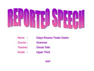 REPORTED SPEECH Name : Katya Roxana Tirado Castro Course : Grammar Teacher : Úrsula Tello Grade : Upper Third   2007 