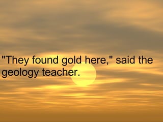 "They found gold here," said the geology teacher.  