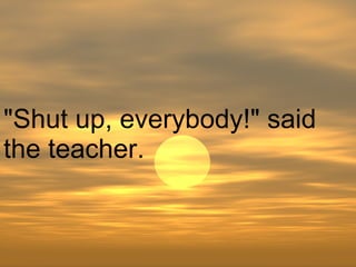 "Shut up, everybody!" said the teacher.  