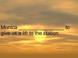 Monica ________________ to give us a lift to the station.  