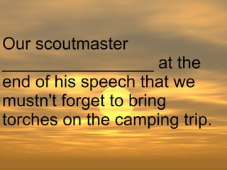 Our scoutmaster ________________ at the end of his speech that we mustn't forget to bring torches on the camping trip.  